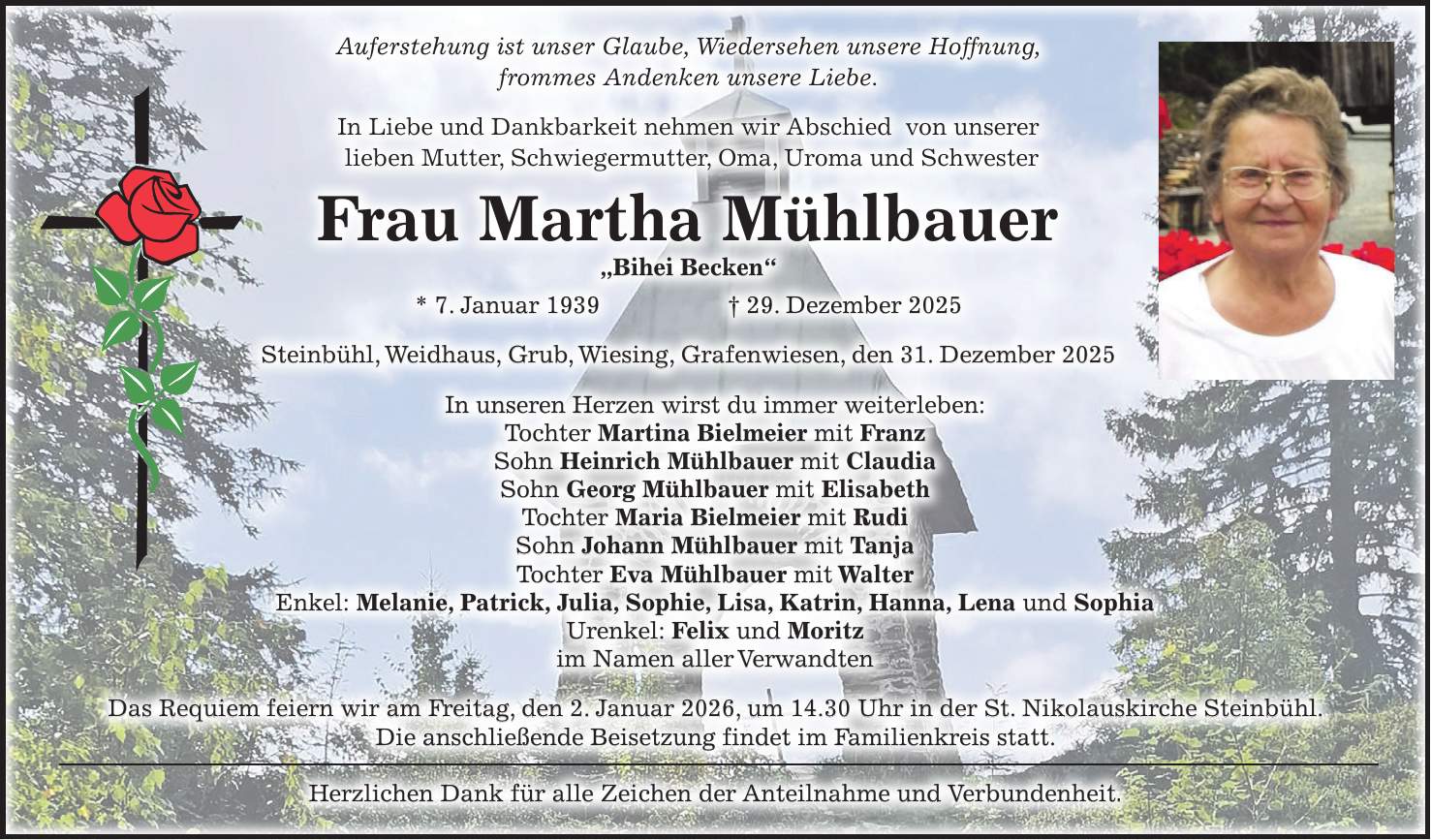 Auferstehung ist unser Glaube, Wiedersehen unsere Hoffnung, frommes Andenken unsere Liebe. In Liebe und Dankbarkeit nehmen wir Abschied von unserer lieben Mutter, Schwiegermutter, Oma, Uroma und Schwester Frau Martha Mühlbauer 'Bihei Becken' * 7. Januar 1939 + 29. Dezember 2025 Steinbühl, Weidhaus, Grub, Wiesing, Grafenwiesen, den 31. Dezember 2025 In unseren Herzen wirst du immer weiterleben: Tochter Martina Bielmeier mit Franz Sohn Heinrich Mühlbauer mit Claudia Sohn Georg Mühlbauer mit Elisabeth Tochter Maria Bielmeier mit Rudi Sohn Johann Mühlbauer mit Tanja Tochter Eva Mühlbauer mit Walter Enkel: Melanie, Patrick, Julia, Sophie, Lisa, Katrin, Hanna, Lena und Sophia Urenkel: Felix und Moritz im Namen aller Verwandten Das Requiem feiern wir am Freitag, den 2. Januar 2026, um 14.30 Uhr in der St. Nikolauskirche Steinbühl. Die anschließende Beisetzung findet im Familienkreis statt. Herzlichen Dank für alle Zeichen der Anteilnahme und Verbundenheit.