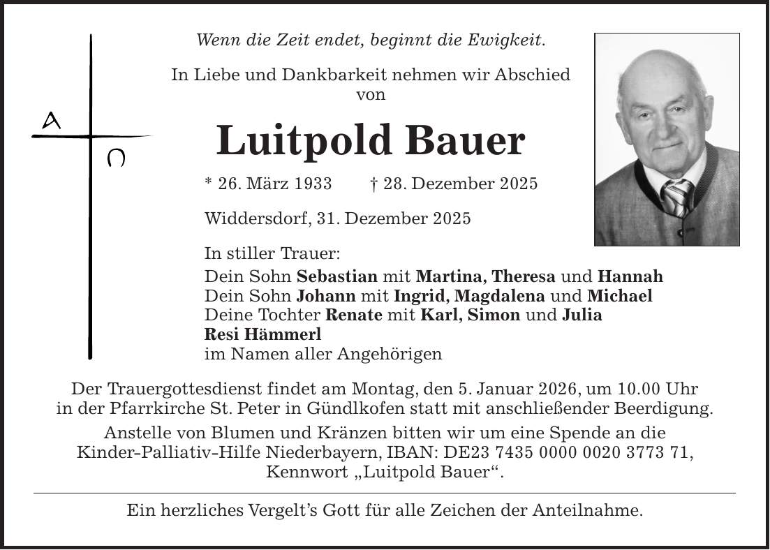 Wenn die Zeit endet, beginnt die Ewigkeit. In Liebe und Dankbarkeit nehmen wir Abschied von Luitpold Bauer * 26. März 1933 + 28. Dezember 2025 Widdersdorf, 31. Dezember 2025 In stiller Trauer: Dein Sohn Sebastian mit Martina, Theresa und Hannah Dein Sohn Johann mit Ingrid, Magdalena und Michael Deine Tochter Renate mit Karl, Simon und Julia Resi Hämmerl im Namen aller Angehörigen Der Trauergottesdienst findet am Montag, den 5. Januar 2026, um 10.00 Uhr in der Pfarrkirche St. Peter in Gündlkofen statt mit anschließender Beerdigung. Anstelle von Blumen und Kränzen bitten wir um eine Spende an die Kinder-Palliativ-Hilfe Niederbayern, IBAN: DE***, Kennwort 'Luitpold Bauer'. Ein herzliches Vergelt's Gott für alle Zeichen der Anteilnahme.