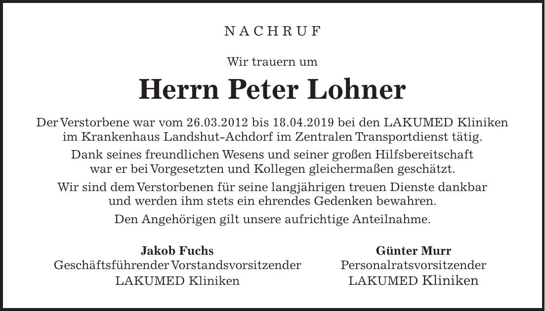 N a c h r u f Wir trauern um Herrn Peter Lohner Der Verstorbene war vom 26.03.2012 bis 18.04.2019 bei den LAKUMED Kliniken im Krankenhaus Landshut-Achdorf im Zentralen Transportdienst tätig. Dank seines freundlichen Wesens und seiner großen Hilfsbereitschaft war er bei Vorgesetzten und Kollegen gleichermaßen geschätzt. Wir sind dem Verstorbenen für seine langjährigen treuen Dienste dankbar und werden ihm stets ein ehrendes Gedenken bewahren. Den Angehörigen gilt unsere aufrichtige Anteilnahme. Jakob Fuchs Günter Murr Geschäftsführender Vorstandsvorsitzender Personalratsvorsitzender LAKUMED Kliniken LAKUMED Kliniken
