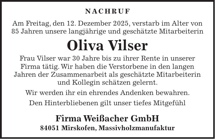 Nachruf Am Freitag, den 12. Dezember 2025, verstarb im Alter von 85 Jahren unsere langjährige und geschätzte Mitarbeiterin Oliva Vilser Frau Vilser war 30 Jahre bis zu ihrer Rente in unserer Firma tätig. Wir haben die Verstorbene in den langen Jahren der Zusammenarbeit als geschätzte Mitarbeiterin und Kollegin schätzen gelernt. Wir werden ihr ein ehrendes Andenken bewahren. Den Hinterbliebenen gilt unser tiefes Mitgefühl Firma Weißacher GmbH 84051 Mirskofen, Massivholzmanufaktur