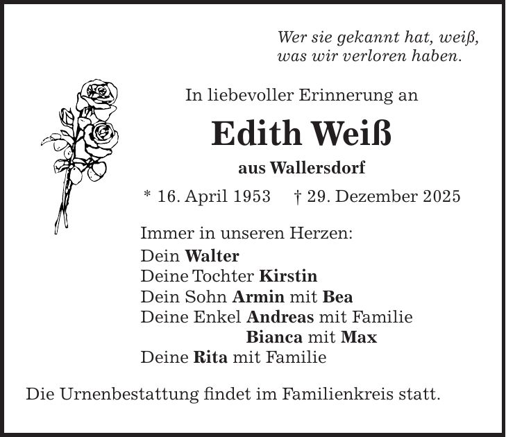 Wer sie gekannt hat, weiß, was wir verloren haben. In liebevoller Erinnerung an Edith Weiß aus Wallersdorf * 16. April 1953 + 29. Dezember 2025 Immer in unseren Herzen: Dein Walter Deine Tochter Kirstin Dein Sohn Armin mit Bea Deine Enkel Andreas mit Familie Bianca mit Max Deine Rita mit Familie Die Urnenbestattung findet im Familienkreis statt. 