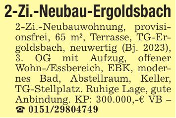 2-Zi.-Neubau-Ergoldsbach2-Zi.-Neubauwohnung, provisionsfrei, 65 m², Terrasse, TG-Ergoldsbach, neuwertig (Bj. 2023), 3. OG mit Aufzug, offener Wohn-/Essbereich, EBK, modernes Bad, Abstellraum, Keller, TG-Stellplatz. Ruhige Lage, gute Anbindung. KP: 300.000,-€ VB - _ ***