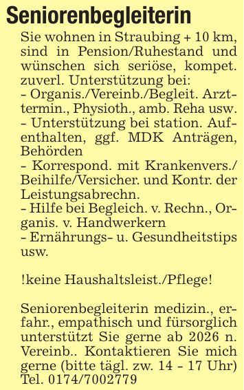 SeniorenbegleiterinSie wohnen in Straubing + 10 km, sind in Pension/Ruhestand und wünschen sich seriöse, kompet. zuverl. Unterstützung bei:- Organis./Vereinb./Begleit. Arzttermin., Physioth., amb. Reha usw.- Unterstützung bei station. Aufenthalten, ggf. MDK Anträgen, Behörden- Korrespond. mit Krankenvers./ Beihilfe/Versicher. und Kontr. der Leistungsabrechn.- Hilfe bei Begleich. v. Rechn., Organis. v. Handwerkern- Ernährungs- u. Gesundheitstips usw.!keine Haushaltsleist./Pflege!Seniorenbegleiterin medizin., erfahr., empathisch und fürsorglich unterstützt Sie gerne ab 2026 n. Vereinb.. Kontaktieren Sie mich gerne (bitte tägl. zw. 14 - 17 Uhr) Tel. ***