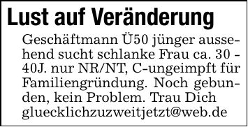 Lust auf Veränderung Geschäftmann Ü50 jünger aussehend sucht schlanke Frau ca. 30 - 40J. nur NR/NT, C-ungeimpft für Familiengründung. Noch gebunden, kein Problem. Trau Dich gluecklichzuzweitjetzt@web.de