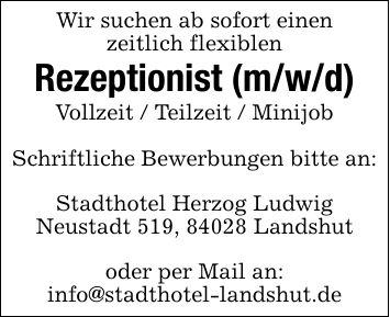 Wir suchen ab sofort einenzeitlich flexiblenRezeptionist (m/w/d)Vollzeit / Teilzeit / MinijobSchriftliche Bewerbungen bitte an:Stadthotel Herzog LudwigNeustadt 519, 84028 Landshutoder per Mail an:info@stadthotel-landshut.de