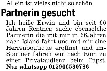 Allein ist vieles nicht so schönPartnerin gesuchtIch heiße Erwin und bin seit 66 Jahren Rentner, suche ebensolche Partnerin die mit mir in 66Jahren nach Island fährt und mit mir eine Herrenboutique eröffnet und imSommer fahren wir nach Rom zu einer Privataudienz beim Papst. Nur whatsapp ***