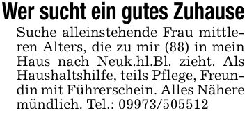 Wer sucht ein gutes ZuhauseSuche alleinstehende Frau mittleren Alters, die zu mir (88) in mein Haus nach Neuk.hl.Bl. zieht. Als Haushaltshilfe, teils Pflege, Freundin mit Führerschein. Alles Nähere mündlich. Tel.: ***