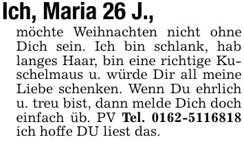 Ich, Maria 26 J., möchte Weihnachten nicht ohne Dich sein. Ich bin schlank, hab langes Haar, bin eine richtige Kuschelmaus u. würde Dir all meine Liebe schenken. Wenn Du ehrlich u. treu bist, dann melde Dich doch einfach üb. PV Tel. *** ich hoffe DU liest das.