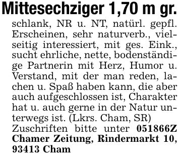 Mittesechziger 1,70 m gr.schlank, NR u. NT, natürl. gepfl. Erscheinen, sehr naturverb., vielseitig interessiert, mit ges. Eink., sucht ehrliche, nette, bodenständige Partnerin mit Herz, Humor u. Verstand, mit der man reden, lachen u. Spaß haben kann, die aber auch aufgeschlossen ist, Charakter hat u. auch gerne in der Natur unterwegs ist. (Lkrs. Cham, SR)Zuschriften bitte unter ***Z Chamer Zeitung, Rindermarkt 10, 93413 Cham