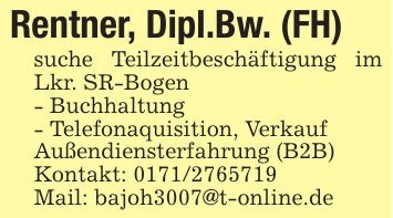 Rentner, Dipl.Bw. (FH)suche Teilzeitbeschäftigung im Lkr. SR-Bogen- Buchhaltung- Telefonaquisition, VerkaufAußendiensterfahrung (B2B)Kontakt: ***Mail: bajoh3007@t-online.de