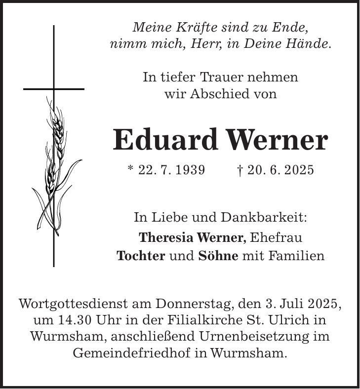  Meine Kräfte sind zu Ende, nimm mich, Herr, in Deine Hände. In tiefer Trauer nehmen wir Abschied von Eduard Werner * 22. 7. 1939 + 20. 6. 2025 In Liebe und Dankbarkeit: Theresia Werner, Ehefrau Tochter und Söhne mit Familien Wortgottesdienst am Donnerstag, den 3. Juli 2025, um 14.30 Uhr in der Filialkirche St. Ulrich in Wurmsham, anschließend Urnenbeisetzung im Gemeindefriedhof in Wurmsham.