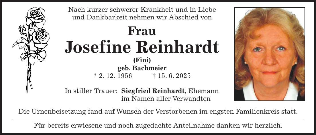 Nach kurzer schwerer Krankheit und in Liebe und Dankbarkeit nehmen wir Abschied von Frau Josefine Reinhardt (Fini) geb. Bachmeier * 2. 12. 1956 + 15. 6. 2025 In stiller Trauer: Siegfried Reinhardt, Ehemann im Namen aller Verwandten Die Urnenbeisetzung fand auf Wunsch der Verstorbenen im engsten Familienkreis statt. Für bereits erwiesene und noch zugedachte Anteilnahme danken wir herzlich.