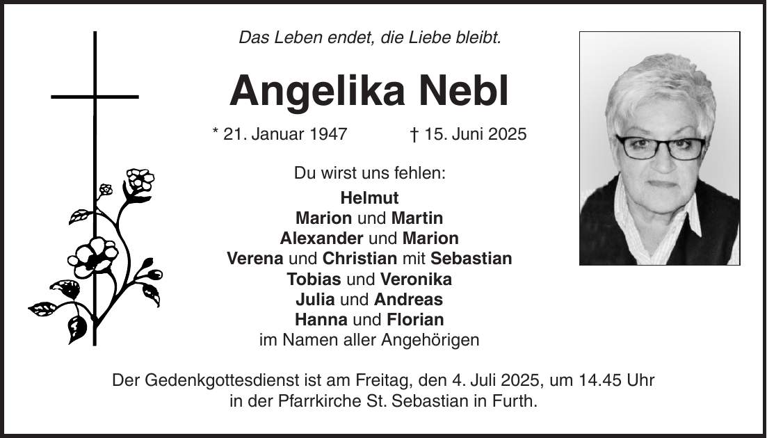 Das Leben endet, die Liebe bleibt. Angelika Nebl * 21. Januar 1947 + 15. Juni 2025 Du wirst uns fehlen: Helmut Marion und Martin Alexander und Marion Verena und Christian mit Sebastian Tobias und Veronika Julia und Andreas Hanna und Florian im Namen aller Angehörigen Der Gedenkgottesdienst ist am Freitag, den 4. Juli 2025, um 14.45 Uhr in der Pfarrkirche St. Sebastian in Furth.