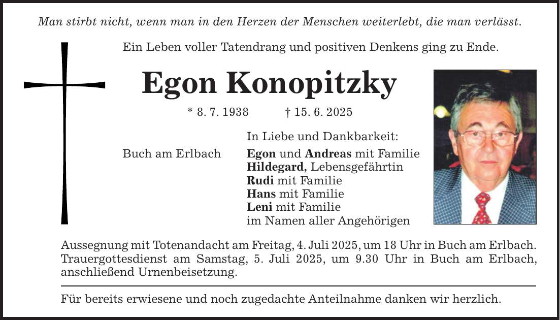 Man stirbt nicht, wenn man in den Herzen der Menschen weiterlebt, die man verlässt. Ein Leben voller Tatendrang und positiven Denkens ging zu Ende. Egon Konopitzky * 8. 7. 1938 + 15. 6. 2025 In Liebe und Dankbarkeit: Buch am Erlbach Egon und Andreas mit Familie Hildegard, Lebensgefährtin Rudi mit Familie Hans mit Familie Leni mit Familie im Namen aller Angehörigen Aussegnung mit Totenandacht am Freitag, 4. Juli 2025, um 18 Uhr in Buch am Erlbach. Trauergottesdienst am Samstag, 5. Juli 2025, um 9.30 Uhr in Buch am Erlbach, anschließend Urnenbeisetzung. Für bereits erwiesene und noch zugedachte Anteilnahme danken wir herzlich.
