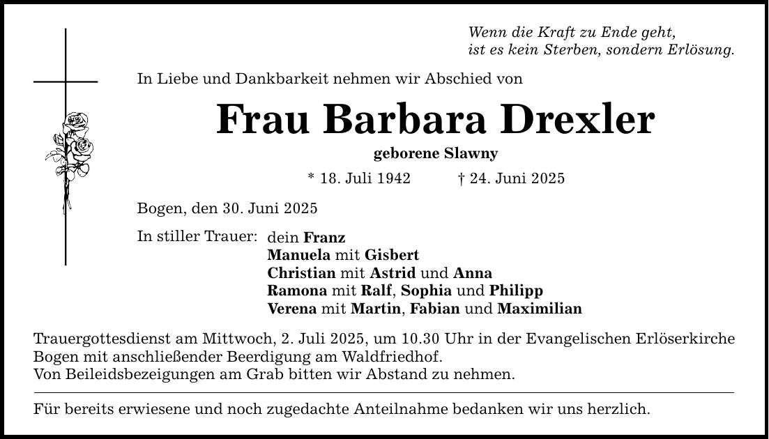 Wenn die Kraft zu Ende geht, ist es kein Sterben, sondern Erlösung. In Liebe und Dankbarkeit nehmen wir Abschied von Frau Barbara Drexler geborene Slawny * 18. Juli 1942 _ 24. Juni 2025 Bogen, den 30. Juni 2025 In stiller Trauer: dein Franz Manuela mit Gisbert Christian mit Astrid und Anna Ramona mit Ralf, Sophia und Philipp Verena mit Martin, Fabian und Maximilian Trauergottesdienst am Mittwoch, 2. Juli 2025, um 10.30 Uhr in der Evangelischen Erlöserkirche Bogen mit anschließender Beerdigung am Waldfriedhof. Von Beileidsbezeigungen am Grab bitten wir Abstand zu nehmen. Für bereits erwiesene und noch zugedachte Anteilnahme bedanken wir uns herzlich.