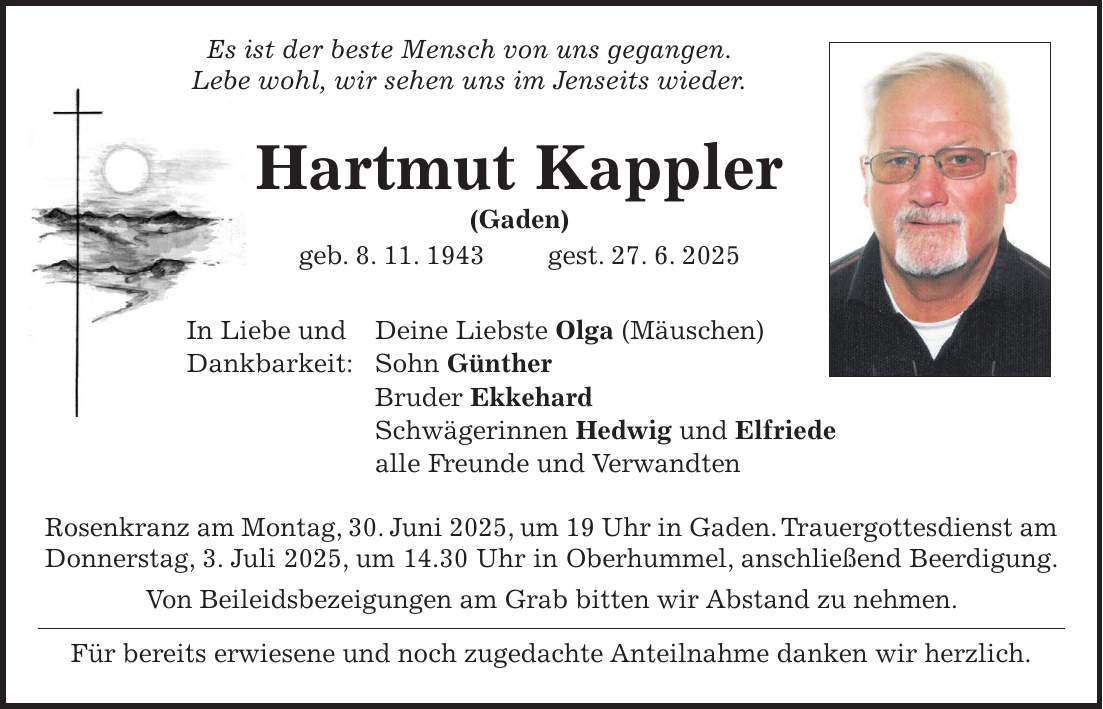  Es ist der beste Mensch von uns gegangen. Lebe wohl, wir sehen uns im Jenseits wieder. Hartmut Kappler (Gaden) geb. 8. 11. 1943 gest. 27. 6. 2025 In Liebe und Deine Liebste Olga (Mäuschen) Dankbarkeit: Sohn Günther Bruder Ekkehard Schwägerinnen Hedwig und Elfriede alle Freunde und Verwandten Rosenkranz am Montag, 30. Juni 2025, um 19 Uhr in Gaden. Trauergottesdienst am Donnerstag, 3. Juli 2025, um 14.30 Uhr in Oberhummel, anschließend Beerdigung. Von Beileidsbezeigungen am Grab bitten wir Abstand zu nehmen. Für bereits erwiesene und noch zugedachte Anteilnahme danken wir herzlich. 