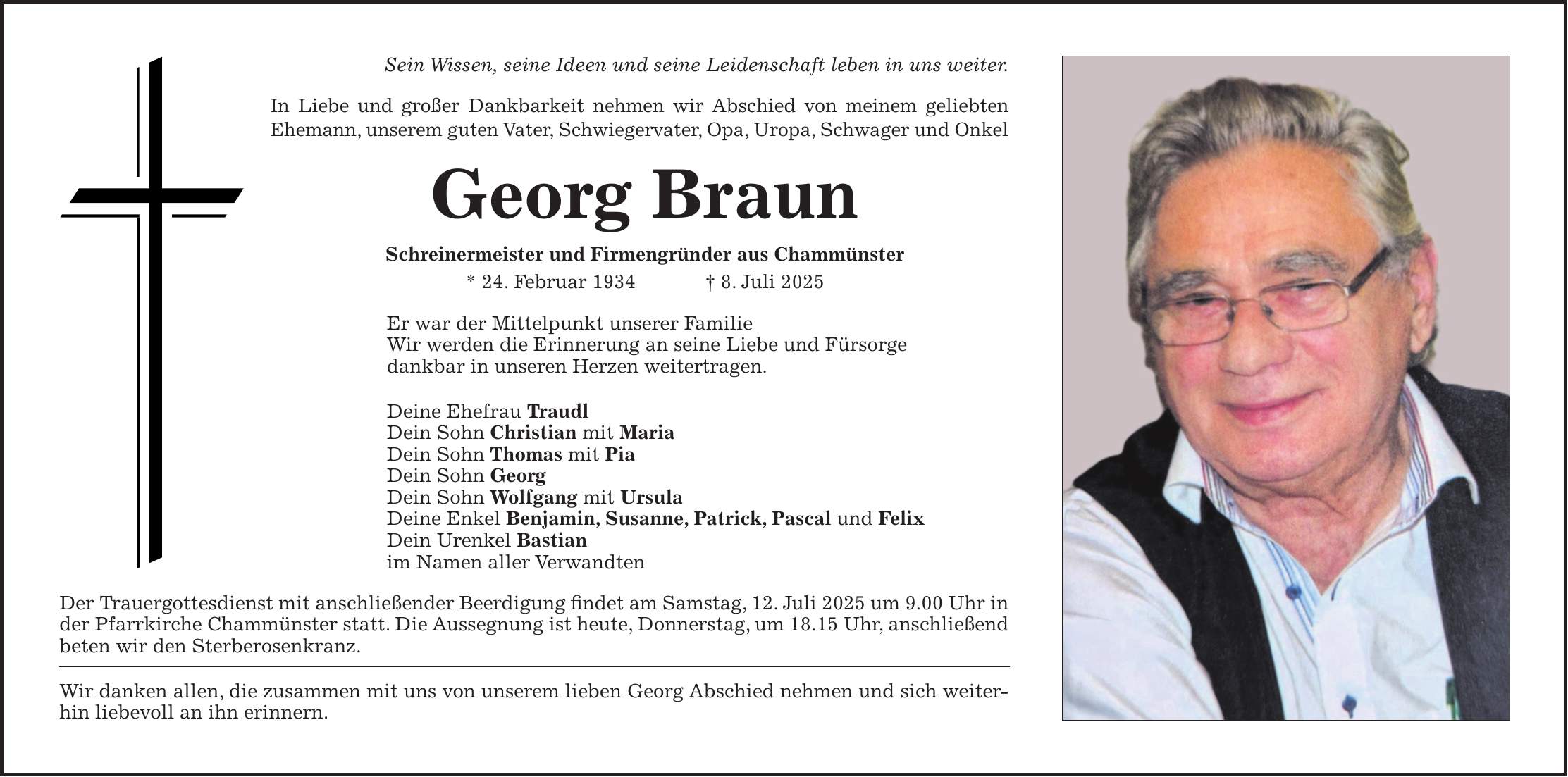 Sein Wissen, seine Ideen und seine Leidenschaft leben in uns weiter. In Liebe und großer Dankbarkeit nehmen wir Abschied von meinem geliebten Ehemann, unserem guten Vater, Schwiegervater, Opa, Uropa, Schwager und Onkel Georg Braun Schreinermeister und Firmengründer aus Chammünster * 24. Februar 1934 + 8. Juli 2025 Er war der Mittelpunkt unserer Familie Wir werden die Erinnerung an seine Liebe und Fürsorge dankbar in unseren Herzen weitertragen. Deine Ehefrau Traudl Dein Sohn Christian mit Maria Dein Sohn Thomas mit Pia Dein Sohn Georg Dein Sohn Wolfgang mit Ursula Deine Enkel Benjamin, Susanne, Patrick, Pascal und Felix Dein Urenkel Bastian im Namen aller Verwandten Der Trauergottesdienst mit anschließender Beerdigung findet am Samstag, 12. Juli 2025 um 9.00 Uhr in der Pfarrkirche Chammünster statt. Die Aussegnung ist heute, Donnerstag, um 18.15 Uhr, anschließend beten wir den Sterberosenkranz. Wir danken allen, die zusammen mit uns von unserem lieben Georg Abschied nehmen und sich weiterhin liebevoll an ihn erinnern.