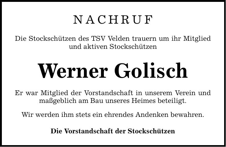 NACHRUF Die Stockschützen des TSV Velden trauern um ihr Mitglied und aktiven Stockschützen Werner Golisch Er war Mitglied der Vorstandschaft in unserem Verein und maßgeblich am Bau unseres Heimes beteiligt. Wir werden ihm stets ein ehrendes Andenken bewahren. Die Vorstandschaft der Stockschützen