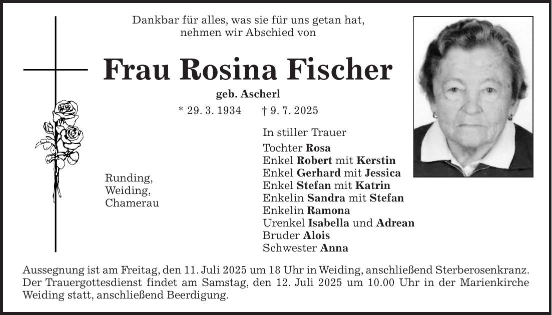 Dankbar für alles, was sie für uns getan hat, nehmen wir Abschied von Frau Rosina Fischer geb. Ascherl * 29. 3. 1934 + 9. 7. 2025 In stiller Trauer Tochter Rosa Enkel Robert mit Kerstin Enkel Gerhard mit Jessica Enkel Stefan mit Katrin Enkelin Sandra mit Stefan Enkelin Ramona Urenkel Isabella und Adrean Bruder Alois Schwester Anna Aussegnung ist am Freitag, den 11. Juli 2025 um 18 Uhr in Weiding, anschließend Sterberosenkranz. Der Trauergottesdienst findet am Samstag, den 12. Juli 2025 um 10.00 Uhr in der Marienkirche Weiding statt, anschließend Beerdigung.Runding, Weiding, Chamerau