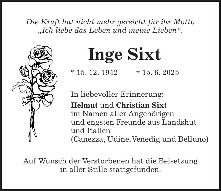 Die Kraft hat nicht mehr gereicht für ihr Motto 'Ich liebe das Leben und meine Lieben'. Inge Sixt * 15. 12. 1942 + 15. 6. 2025 In liebevoller Erinnerung: Helmut und Christian Sixt im Namen aller Angehörigen und engsten Freunde aus Landshut und Italien (Canezza, Udine, Venedig und Belluno) Auf Wunsch der Verstorbenen hat die Beisetzung in aller Stille stattgefunden.