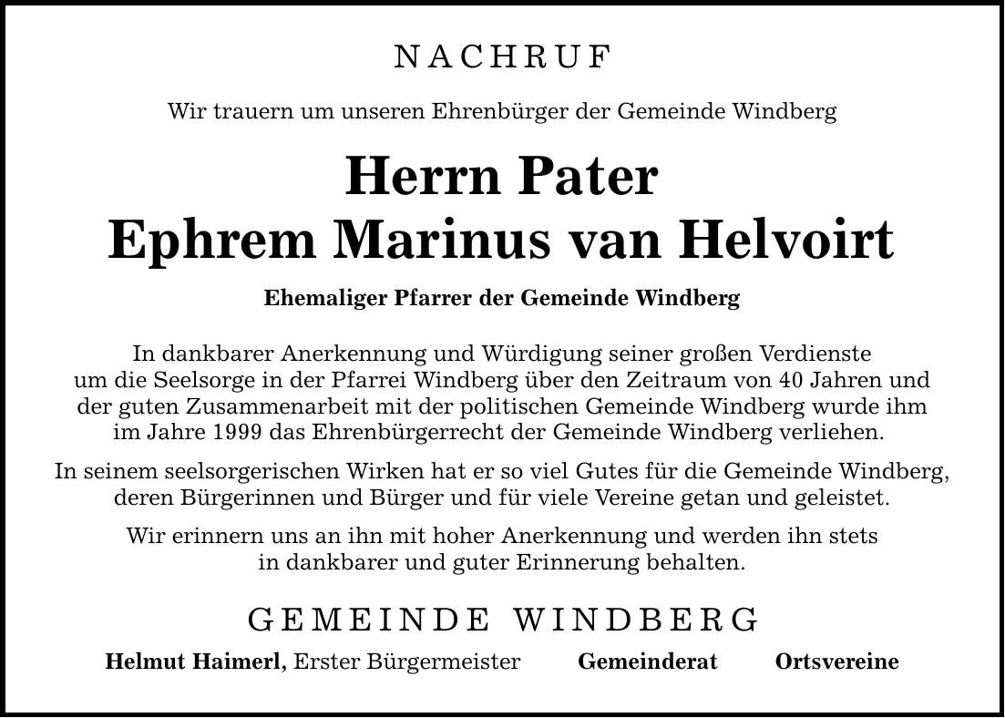 NACHRUF Wir trauern um unseren Ehrenbürger der Gemeinde Windberg Herrn Pater Ephrem Marinus van Helvoirt Ehemaliger Pfarrer der Gemeinde Windberg In dankbarer Anerkennung und Würdigung seiner großen Verdienste um die Seelsorge in der Pfarrei Windberg über den Zeitraum von 40 Jahren und der guten Zusammenarbeit mit der politischen Gemeinde Windberg wurde ihm im Jahre 1999 das Ehrenbürgerrecht der Gemeinde Windberg verliehen. In seinem seelsorgerischen Wirken hat er so viel Gutes für die Gemeinde Windberg, deren Bürgerinnen und Bürger und für viele Vereine getan und geleistet. Wir erinnern uns an ihn mit hoher Anerkennung und werden ihn stets in dankbarer und guter Erinnerung behalten. GEMEINDE WINDBERG Helmut Haimerl, Erster Bürgermeister Gemeinderat Ortsvereine