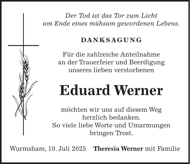 Der Tod ist das Tor zum Licht am Ende eines mühsam gewordenen Lebens. DANKSAGUNG Für die zahlreiche Anteilnahme an der Trauerfeier und Beerdigung unseres lieben verstorbenen Eduard Werner möchten wir uns auf diesem Weg herzlich bedanken. So viele liebe Worte und Umarmungen bringen Trost. Wurmsham, 10. Juli 2025Theresia Werner mit Familie
