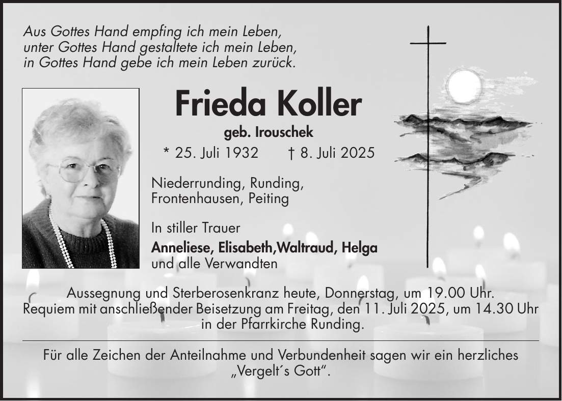 Aus Gottes Hand empfing ich mein Leben, unter Gottes Hand gestaltete ich mein Leben, in Gottes Hand gebe ich mein Leben zurück. Frieda Koller geb. Irouschek * 25. Juli 1932 + 8. Juli 2025 Niederrunding, Runding, Frontenhausen, Peiting In stiller Trauer Anneliese, Elisabeth,Waltraud, Helga und alle Verwandten Aussegnung und Sterberosenkranz heute, Donnerstag, um 19.00 Uhr. Requiem mit anschließender Beisetzung am Freitag, den 11. Juli 2025, um 14.30 Uhr in der Pfarrkirche Runding. Für alle Zeichen der Anteilnahme und Verbundenheit sagen wir ein herzliches 'Vergelt's Gott'.