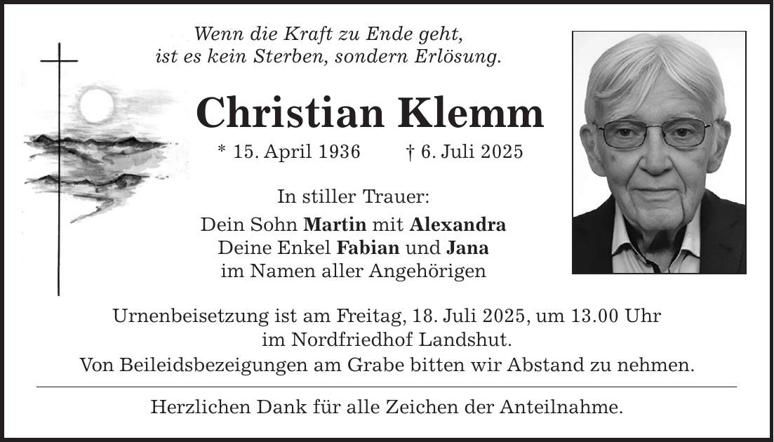  Wenn die Kraft zu Ende geht, ist es kein Sterben, sondern Erlösung. Christian Klemm * 15. April 1936 + 6. Juli 2025 In stiller Trauer: Dein Sohn Martin mit Alexandra Deine Enkel Fabian und Jana im Namen aller Angehörigen Urnenbeisetzung ist am Freitag, 18. Juli 2025, um 13.00 Uhr im Nordfriedhof Landshut. Von Beileidsbezeigungen am Grabe bitten wir Abstand zu nehmen. Herzlichen Dank für alle Zeichen der Anteilnahme.