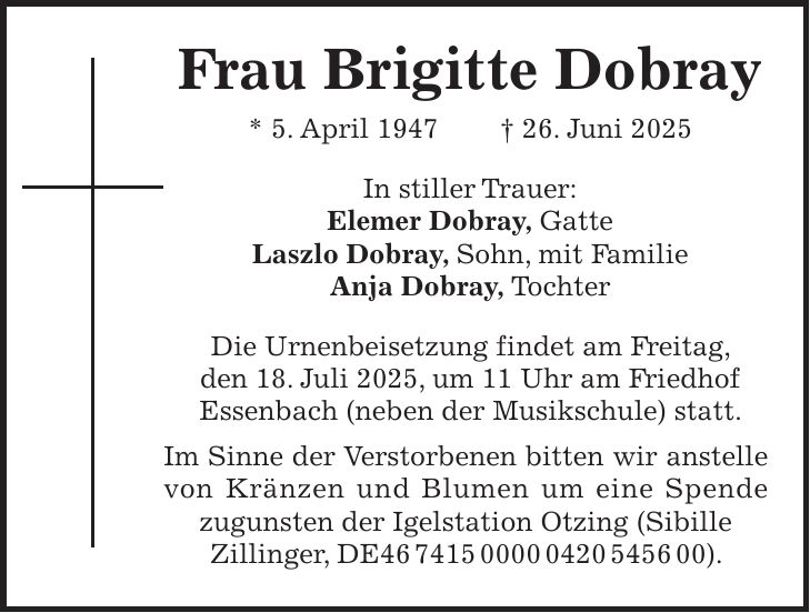  Frau Brigitte Dobray * 5. April 1947 + 26. Juni 2025 In stiller Trauer: Elemer Dobray, Gatte Laszlo Dobray, Sohn, mit Familie Anja Dobray, Tochter Die Urnenbeisetzung findet am Freitag, den 18. Juli 2025, um 11 Uhr am Friedhof Essenbach (neben der Musikschule) statt. Im Sinne der Verstorbenen bitten wir anstelle von Kränzen und Blumen um eine Spende zugunsten der Igelstation Otzing (Sibille Zillinger, DE***).