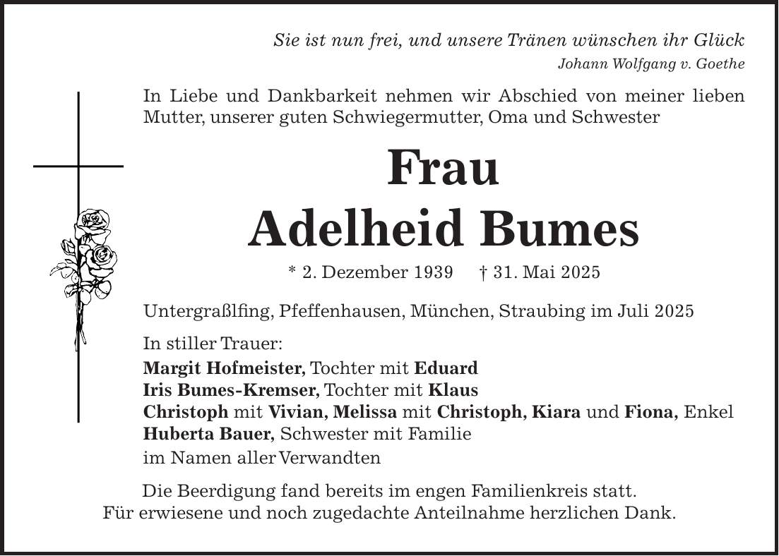 Sie ist nun frei, und unsere Tränen wünschen ihr Glück Johann Wolfgang v. Goethe In Liebe und Dankbarkeit nehmen wir Abschied von meiner lieben Mutter, unserer guten Schwiegermutter, Oma und Schwester Frau Adelheid Bumes * 2. Dezember 1939 + 31. Mai 2025 Untergraßlfing, Pfeffenhausen, München, Straubing im Juli 2025 In stiller Trauer: Margit Hofmeister, Tochter mit Eduard Iris Bumes-Kremser, Tochter mit Klaus Christoph mit Vivian, Melissa mit Christoph, Kiara und Fiona, Enkel Huberta Bauer, Schwester mit Familie im Namen aller Verwandten Die Beerdigung fand bereits im engen Familienkreis statt. Für erwiesene und noch zugedachte Anteilnahme herzlichen Dank.