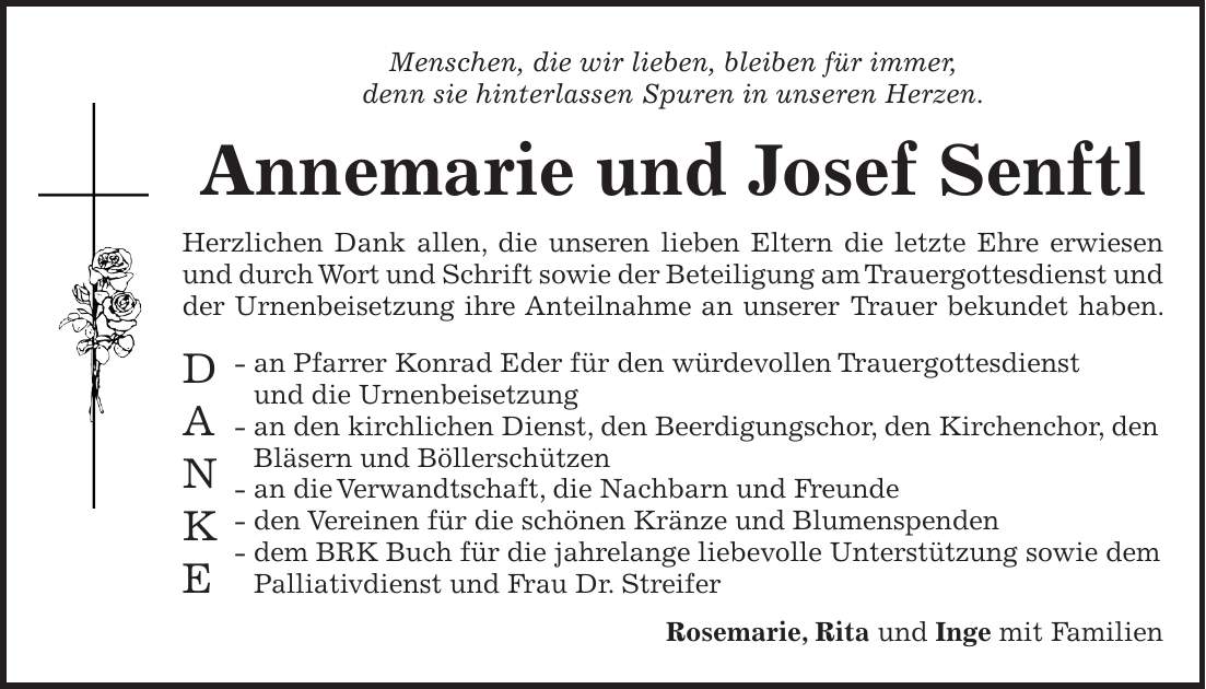 Menschen, die wir lieben, bleiben für immer, denn sie hinterlassen Spuren in unseren Herzen. Annemarie und Josef Senftl Herzlichen Dank allen, die unseren lieben Eltern die letzte Ehre erwiesen und durch Wort und Schrift sowie der Beteiligung am Trauergottesdienst und der Urnenbeisetzung ihre Anteilnahme an unserer Trauer bekundet haben. - an Pfarrer Konrad Eder für den würdevollen Trauergottesdienst und die Urnenbeisetzung - an den kirchlichen Dienst, den Beerdigungschor, den Kirchenchor, den Bläsern und Böllerschützen - an die Verwandtschaft, die Nachbarn und Freunde - den Vereinen für die schönen Kränze und Blumenspenden - dem BRK Buch für die jahrelange liebevolle Unterstützung sowie dem Palliativdienst und Frau Dr. Streifer Rosemarie, Rita und Inge mit FamilienD A N K E