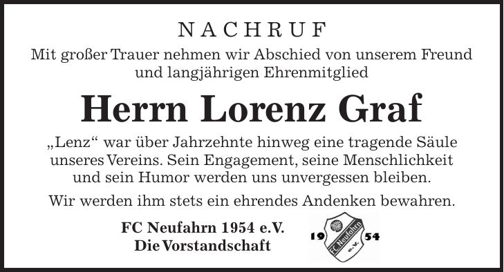 N A C H R U F Mit großer Trauer nehmen wir Abschied von unserem Freund und langjährigen Ehrenmitglied Herrn Lorenz Graf 'Lenz' war über Jahrzehnte hinweg eine tragende Säule unseres Vereins. Sein Engagement, seine Menschlichkeit und sein Humor werden uns unvergessen bleiben. Wir werden ihm stets ein ehrendes Andenken bewahren. FC Neufahrn 1954 e.V. Die Vorstandschaft 