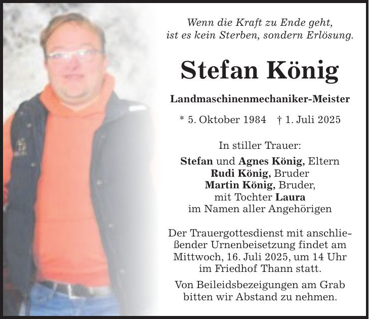 Wenn die Kraft zu Ende geht, ist es kein Sterben, sondern Erlösung. Stefan König Landmaschinenmechaniker-Meister * 5. Oktober 1984 + 1. Juli 2025 In stiller Trauer: Stefan und Agnes König, Eltern Rudi König, Bruder Martin König, Bruder, mit Tochter Laura im Namen aller Angehörigen Der Trauergottesdienst mit anschließender Urnenbeisetzung findet am Mittwoch, 16. Juli 2025, um 14 Uhr im Friedhof Thann statt. Von Beileidsbezeigungen am Grab bitten wir Abstand zu nehmen.