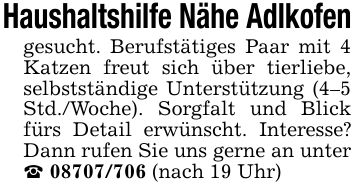 Haushaltshilfe Nähe Adlkofengesucht. Berufstätiges Paar mit 4 Katzen freut sich über tierliebe, selbstständige Unterstützung (4-5 Std./Woche). Sorgfalt und Blick fürs Detail erwünscht. Interesse? Dann rufen Sie uns gerne an unter _ *** (nach 19 Uhr)