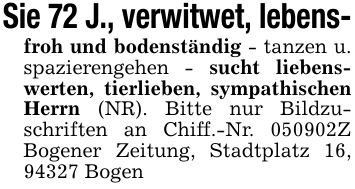 Sie 72 J., verwitwet, lebens-froh und bodenständig - tanzen u. spazierengehen - sucht liebenswerten, tierlieben, sympathischen Herrn (NR). Bitte nur Bildzuschriften an Chiff.-Nr. ***Z Bogener Zeitung, Stadtplatz 16, 94327 Bogen