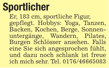 Sportlicher Er, 183 cm, sportliche Figur,gepflegt. Hobbys: Yoga, Tanzen, Backen, Kochen, Berge, Sonnenuntergänge, Wandern, Pilates, Burgen Schlösser ansehen. Falls eine Sie sich angesprochen fühlt, und dazu noch schlank ist freue ich mich sehr. Tel. ***