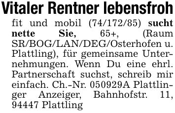 Vitaler Rentner lebensfrohfit und mobil (***) sucht nette Sie, 65+, (Raum SR/BOG/LAN/DEG/Osterhofen u. Plattling), für gemeinsame Unternehmungen. Wenn Du eine ehrl. Partnerschaft suchst, schreib mir einfach. Ch.-Nr. ***A Plattlinger Anzeiger, Bahnhofstr. 11, 94447 Plattling