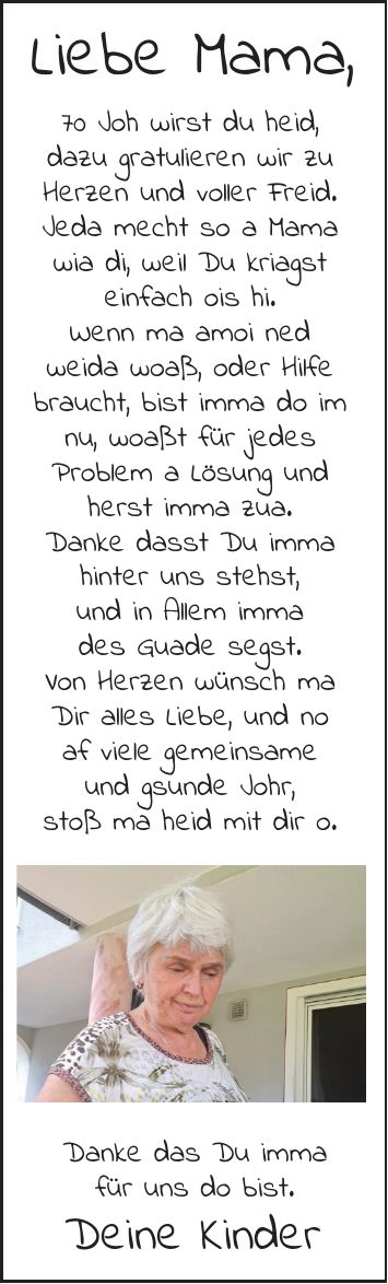 Liebe Mama,70 Joh wirst du heid,dazu gratulieren wir zu Herzen und voller Freid. Jeda mecht so a Mama wia di, weil Du kriagsteinfach ois hi.Wenn ma amoi nedweida woaß, oder Hilfe braucht, bist imma do im nu, woaßt für jedesProblem a Lösung und herst imma zua.Danke dasst Du imma hinter uns stehst,und in Allem immades Guade segst.Von Herzen wünsch maDir alles Liebe, und noaf viele gemeinsameund gsunde Johr,stoß ma heid mit dir o.Danke das Du immafür uns do bist.Deine Kinder