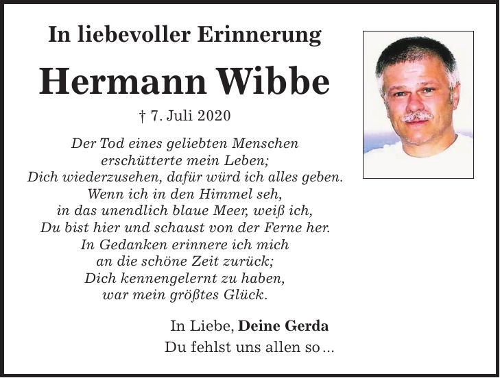 In liebevoller Erinnerung Hermann Wibbe + 7. Juli 2020 Der Tod eines geliebten Menschen erschütterte mein Leben; Dich wiederzusehen, dafür würd ich alles geben. Wenn ich in den Himmel seh, in das unendlich blaue Meer, weiß ich, Du bist hier und schaust von der Ferne her. In Gedanken erinnere ich mich an die schöne Zeit zurück; Dich kennengelernt zu haben, war mein größtes Glück. In Liebe, Deine Gerda Du fehlst uns allen so ... 