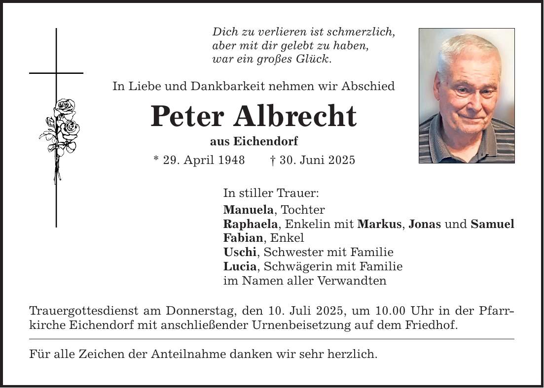 Dich zu verlieren ist schmerzlich, aber mit dir gelebt zu haben, war ein großes Glück. In Liebe und Dankbarkeit nehmen wir Abschied Peter Albrecht aus Eichendorf * 29. April 1948 _ 30. Juni 2025 In stiller Trauer: Manuela, Tochter Raphaela, Enkelin mit Markus, Jonas und Samuel Fabian, Enkel Uschi, Schwester mit Familie Lucia, Schwägerin mit Familie im Namen aller Verwandten Trauergottesdienst am Donnerstag, den 10. Juli 2025, um 10.00 Uhr in der Pfarrkirche Eichendorf mit anschließender Urnenbeisetzung auf dem Friedhof. Für alle Zeichen der Anteilnahme danken wir sehr herzlich.