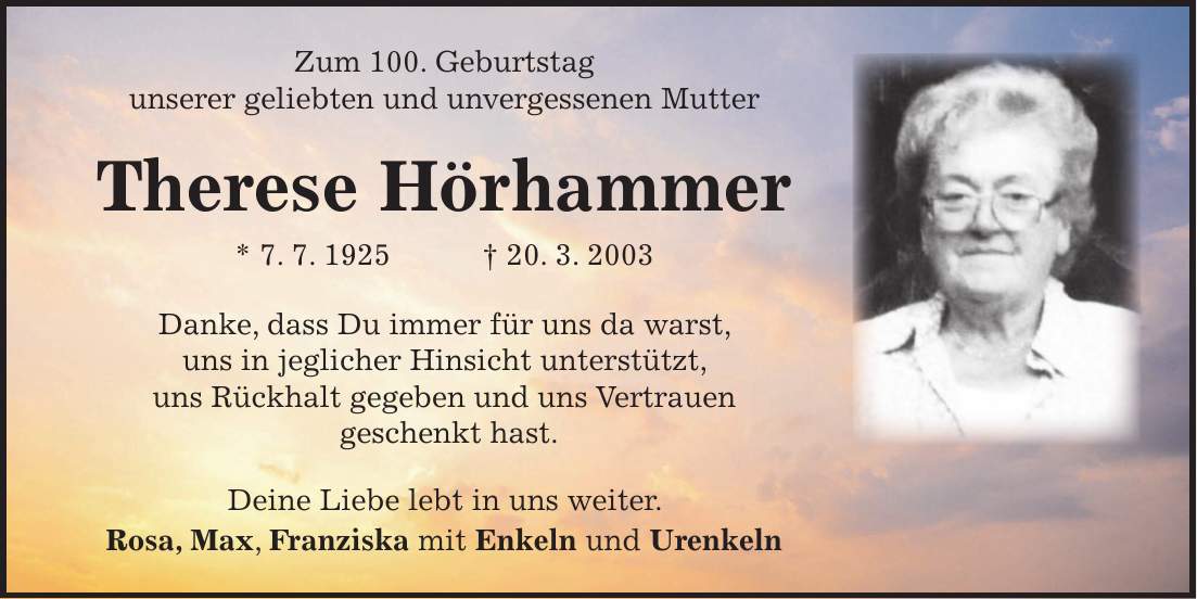 Zum 100. Geburtstag unserer unvergesslichen Mutter Therese Hörhammer *7.7.1925 +20.3.2003 Danke, dass Du immer für uns da warst, uns in jeglicher Hinsicht unterstützt, uns Rückhalt gegeben und uns Vertrauen geschenkt hast. Deine Liebe lebt in uns weiter. Rosa, Max und Franziska Zum 100. Geburtstag unserer geliebten und unvergessenen Mutter Therese Hörhammer * 7. 7. 1925 + 20. 3. 2003 Danke, dass Du immer für uns da warst, uns in jeglicher Hinsicht unterstützt, uns Rückhalt gegeben und uns Vertrauen geschenkt hast. Deine Liebe lebt in uns weiter. Rosa, Max, Franziska mit Enkeln und Urenkeln