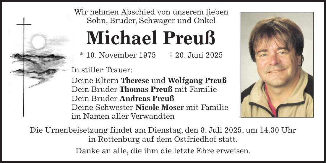  Wir nehmen Abschied von unserem lieben Sohn, Bruder, Schwager und Onkel Michael Preuß * 10. November 1975 + 20. Juni 2025 In stiller Trauer: Deine Eltern Therese und Wolfgang Preuß Dein Bruder Thomas Preuß mit Familie Dein Bruder Andreas Preuß Deine Schwester Nicole Moser mit Familie im Namen aller Verwandten Die Urnenbeisetzung findet am Dienstag, den 8. Juli 2025, um 14.30 Uhr in Rottenburg auf dem Ostfriedhof statt. Danke an alle, die ihm die letzte Ehre erweisen.