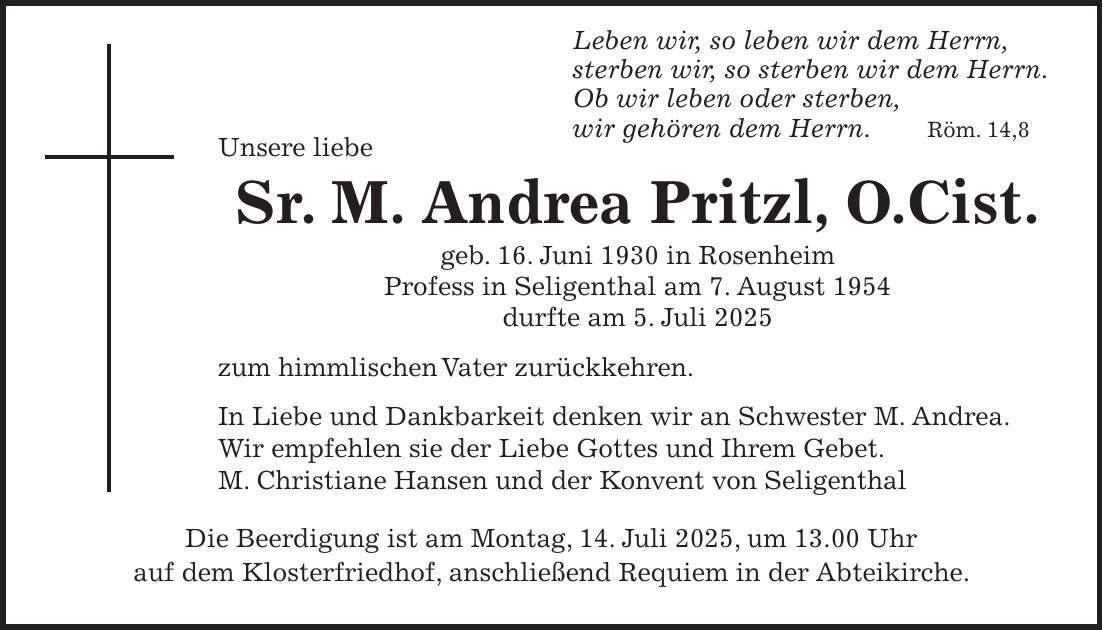  Leben wir, so leben wir dem Herrn, sterben wir, so sterben wir dem Herrn. Ob wir leben oder sterben, wir gehören dem Herrn. Röm. 14,8 Unsere liebe Sr. M. Andrea Pritzl, O.Cist. geb. 16. Juni 1930 in Rosenheim Profess in Seligenthal am 7. August 1954 durfte am 5. Juli 2025 zum himmlischen Vater zurückkehren. In Liebe und Dankbarkeit denken wir an Schwester M. Andrea. Wir empfehlen sie der Liebe Gottes und Ihrem Gebet. M. Christiane Hansen und der Konvent von Seligenthal Die Beerdigung ist am Montag, 14. Juli 2025, um 13.00 Uhr auf dem Klosterfriedhof, anschließend Requiem in der Abteikirche.
