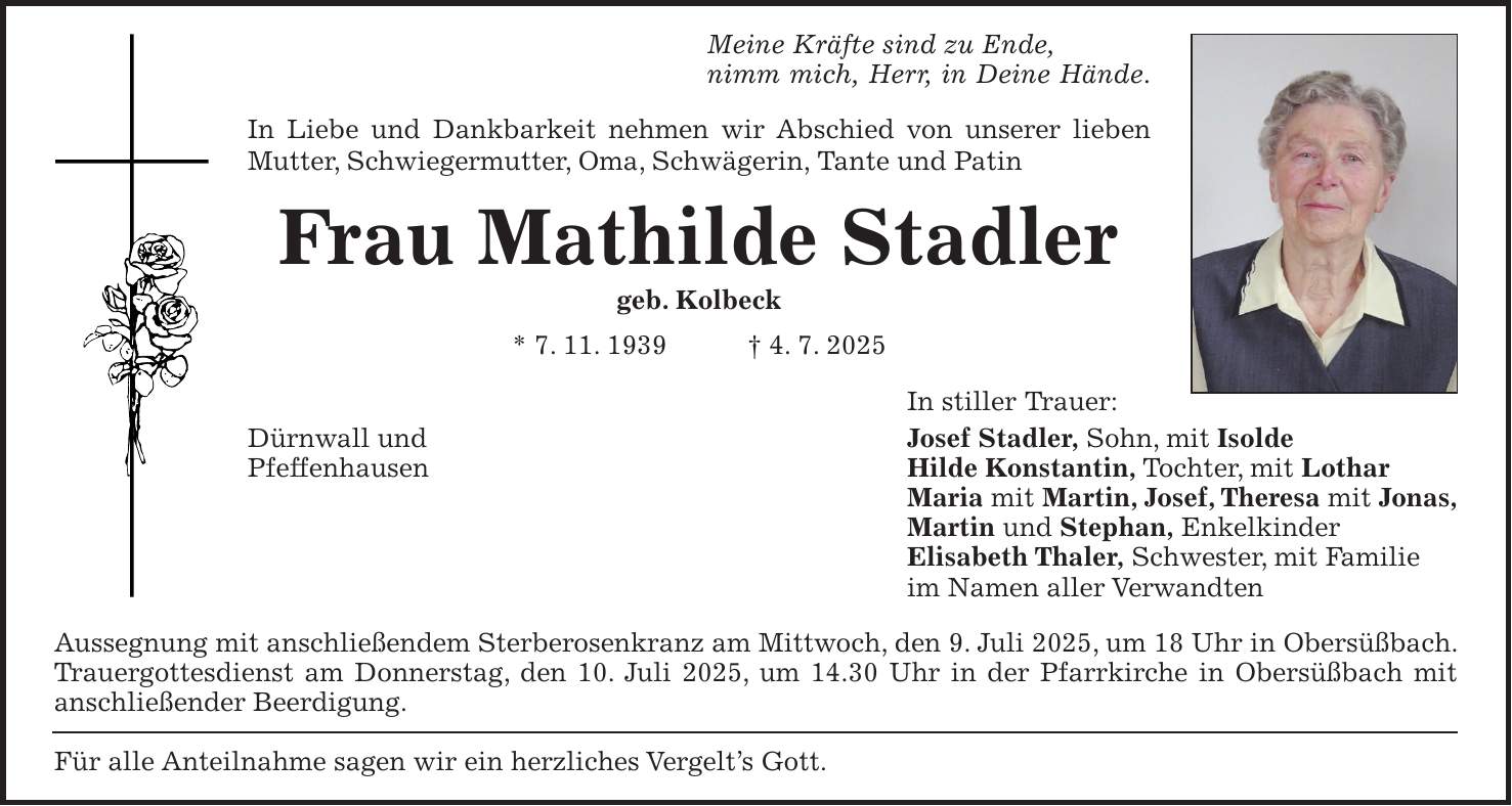 Meine Kräfte sind zu Ende, nimm mich, Herr, in Deine Hände. In Liebe und Dankbarkeit nehmen wir Abschied von unserer lieben Mutter, Schwiegermutter, Oma, Schwägerin, Tante und Patin Frau Mathilde Stadler geb. Kolbeck * 7. 11. 1939 + 4. 7. 2025 In stiller Trauer: Dürnwall und Josef Stadler, Sohn, mit Isolde Pfeffenhausen Hilde Konstantin, Tochter, mit Lothar Maria mit Martin, Josef, Theresa mit Jonas, Martin und Stephan, Enkelkinder Elisabeth Thaler, Schwester, mit Familie im Namen aller Verwandten Aussegnung mit anschließendem Sterberosenkranz am Mittwoch, den 9. Juli 2025, um 18 Uhr in Obersüßbach. Trauergottesdienst am Donnerstag, den 10. Juli 2025, um 14.30 Uhr in der Pfarrkirche in Obersüßbach mit anschließender Beerdigung. Für alle Anteilnahme sagen wir ein herzliches Vergelt's Gott.
