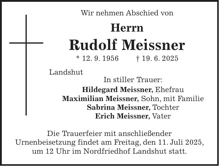  Wir nehmen Abschied von Herrn Rudolf Meissner * 12. 9. 1956 + 19. 6. 2025 Landshut In stiller Trauer: Hildegard Meissner, Ehefrau Maximilian Meissner, Sohn, mit Familie Sabrina Meissner, Tochter Erich Meissner, Vater Die Trauerfeier mit anschließender Urnenbeisetzung findet am Freitag, den 11. Juli 2025, um 12 Uhr im Nordfriedhof Landshut statt.