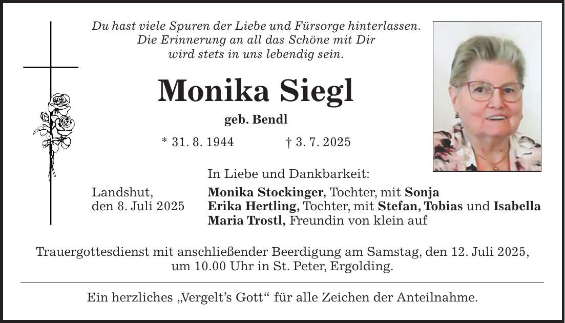 Du hast viele Spuren der Liebe und Fürsorge hinterlassen. Die Erinnerung an all das Schöne mit Dir wird stets in uns lebendig sein. Monika Siegl geb. Bendl * 31. 8. 1944 + 3. 7. 2025 In Liebe und Dankbarkeit: Landshut, Monika Stockinger, Tochter, mit Sonja den 8. Juli 2025 Erika Hertling, Tochter, mit Stefan, Tobias und Isabella Maria Trostl, Freundin von klein auf Trauergottesdienst mit anschließender Beerdigung am Samstag, den 12. Juli 2025, um 10.00 Uhr in St. Peter, Ergolding. Ein herzliches 'Vergelt's Gott' für alle Zeichen der Anteilnahme.