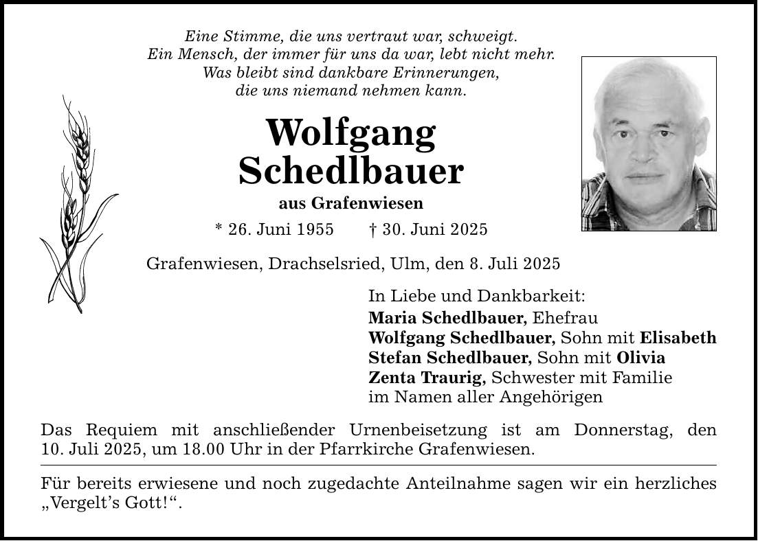 Eine Stimme, die uns vertraut war, schweigt. Ein Mensch, der immer für uns da war, lebt nicht mehr. Was bleibt sind dankbare Erinnerungen, die uns niemand nehmen kann. Wolfgang Schedlbauer aus Grafenwiesen * 26. Juni 1955 _ 30. Juni 2025 Grafenwiesen, Drachselsried, Ulm, den 8. Juli 2025 In Liebe und Dankbarkeit: Maria Schedlbauer, Ehefrau Wolfgang Schedlbauer, Sohn mit Elisabeth Stefan Schedlbauer, Sohn mit Olivia Zenta Traurig, Schwester mit Familie im Namen aller Angehörigen Das Requiem mit anschließender Urnenbeisetzung ist am Donnerstag, den 10. Juli 2025, um 18.00 Uhr in der Pfarrkirche Grafenwiesen. Für bereits erwiesene und noch zugedachte Anteilnahme sagen wir ein herzliches 