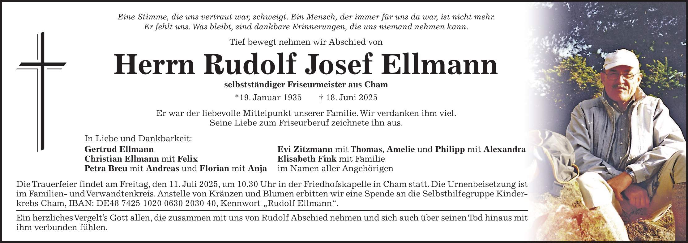 Eine Stimme, die uns vertraut war, schweigt. Ein Mensch, der immer für uns da war, ist nicht mehr. Er fehlt uns. Was bleibt, sind dankbare Erinnerungen, die uns niemand nehmen kann. Tief bewegt nehmen wir Abschied von Herrn Rudolf Josef Ellmann selbstständiger Friseurmeister aus Cham *19. Januar 1935 + 18. Juni 2025 Er war der liebevolle Mittelpunkt unserer Familie. Wir verdanken ihm viel. Seine Liebe zum Friseurberuf zeichnete ihn aus. In Liebe und Dankbarkeit: Gertrud Ellmann Evi Zitzmann mit Thomas, Amelie und Philipp mit Alexandra Christian Ellmann mit Felix Elisabeth Fink mit Familie Petra Breu mit Andreas und Florian mit Anja im Namen aller Angehörigen Die Trauerfeier findet am Freitag, den 11. Juli 2025, um 10.30 Uhr in der Friedhofskapelle in Cham statt. Die Urnenbeisetzung ist im Familien- und Verwandtenkreis. Anstelle von Kränzen und Blumen erbitten wir eine Spende an die Selbsthilfegruppe Kinderkrebs Cham, IBAN: DE***, Kennwort 'Rudolf Ellmann'. Ein herzliches Vergelt's Gott allen, die zusammen mit uns von Rudolf Abschied nehmen und sich auch über seinen Tod hinaus mit ihm verbunden fühlen.
