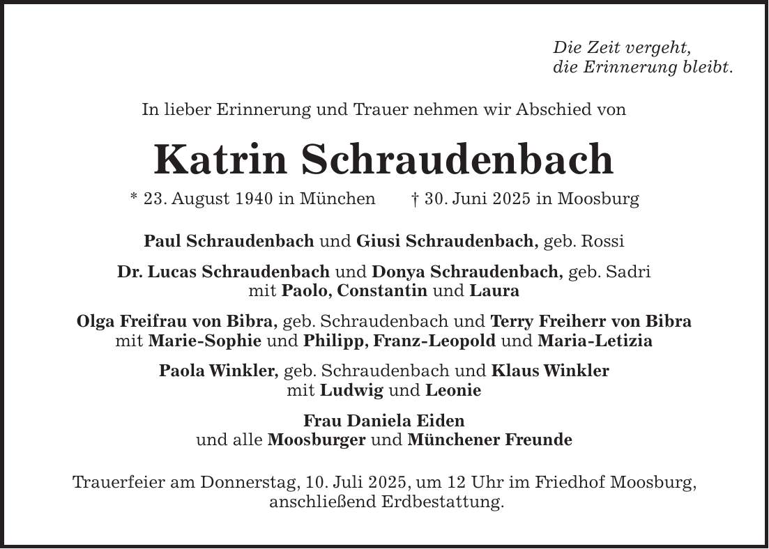 Die Zeit vergeht, die Erinnerung bleibt. In lieber Erinnerung und Trauer nehmen wir Abschied von Katrin Schraudenbach * 23. August 1940 in München + 30. Juni 2025 in Moosburg Paul Schraudenbach und Giusi Schraudenbach, geb. Rossi Dr. Lucas Schraudenbach und Donya Schraudenbach, geb. Sadri mit Paolo, Constantin und Laura Olga Freifrau von Bibra, geb. Schraudenbach und Terry Freiherr von Bibra mit Marie-Sophie und Philipp, Franz-Leopold und Maria-Letizia Paola Winkler, geb. Schraudenbach und Klaus Winkler mit Ludwig und Leonie Frau Daniela Eiden und alle Moosburger und Münchener Freunde Trauerfeier am Donnerstag, 10. Juli 2025, um 12 Uhr im Friedhof Moosburg, anschließend Erdbestattung.