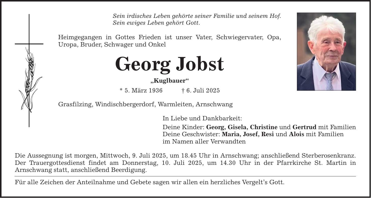 Sein irdisches Leben gehörte seiner Familie und seinem Hof. Sein ewiges Leben gehört Gott. Heimgegangen in Gottes Frieden ist unser Vater, Schwiegervater, Opa, ­Uropa, Bruder, Schwager und Onkel Georg Jobst 